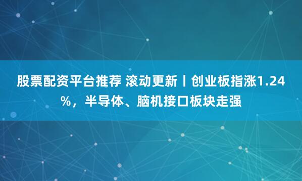 股票配资平台推荐 滚动更新丨创业板指涨1.24%，半导体、脑机接口板块走强