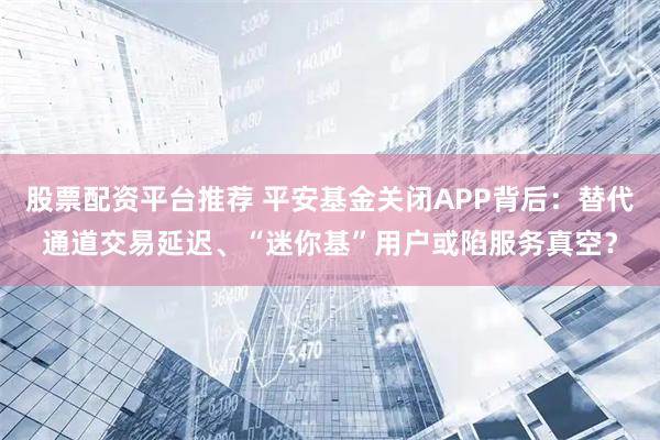 股票配资平台推荐 平安基金关闭APP背后：替代通道交易延迟、“迷你基”用户或陷服务真空？