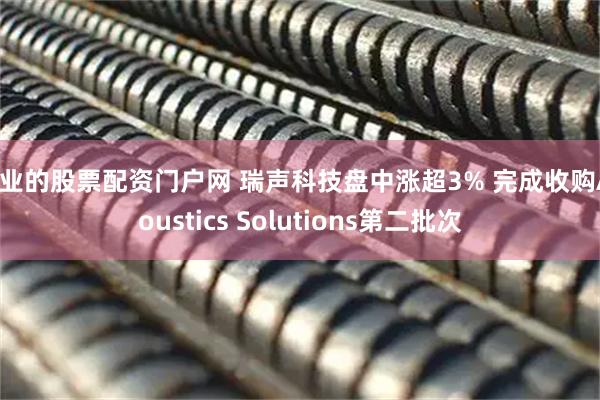 专业的股票配资门户网 瑞声科技盘中涨超3% 完成收购Acoustics Solutions第二批次