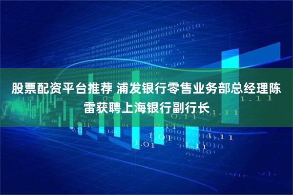 股票配资平台推荐 浦发银行零售业务部总经理陈雷获聘上海银行副行长