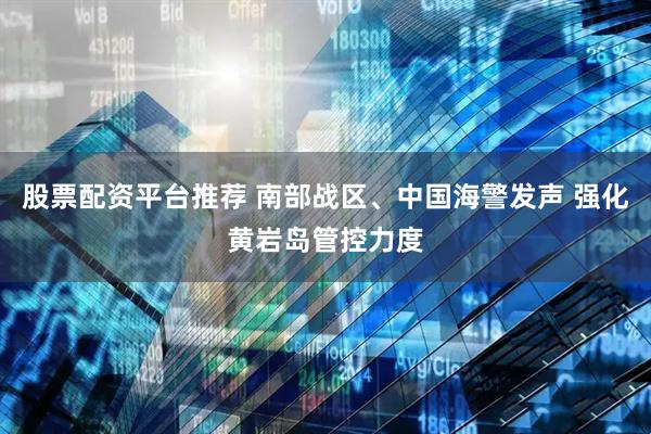 股票配资平台推荐 南部战区、中国海警发声 强化黄岩岛管控力度
