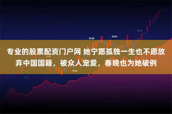 专业的股票配资门户网 她宁愿孤独一生也不愿放弃中国国籍，被众人宠爱，春晚也为她破例