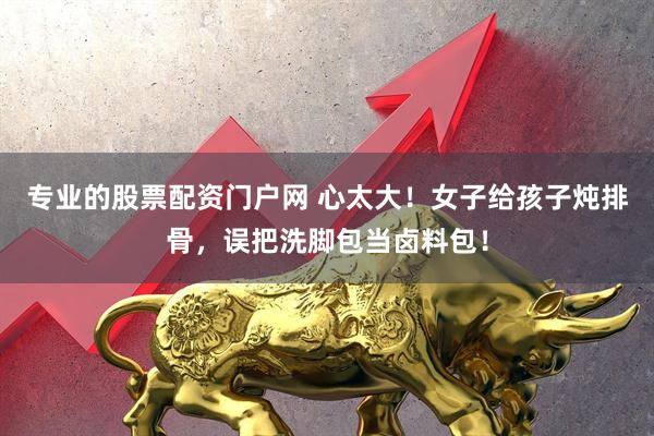 专业的股票配资门户网 心太大！女子给孩子炖排骨，误把洗脚包当卤料包！