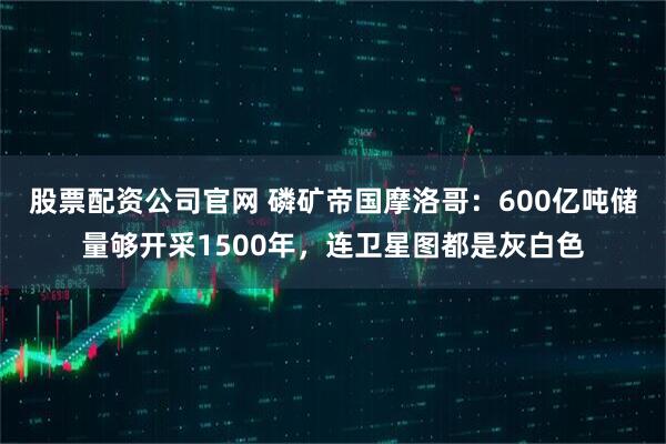 股票配资公司官网 磷矿帝国摩洛哥：600亿吨储量够开采1500年，连卫星图都是灰白色