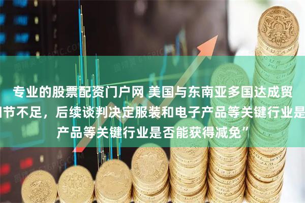 专业的股票配资门户网 美国与东南亚多国达成贸易协议，但“细节不足，后续谈判决定服装和电子产品等关键行业是否能获得减免”