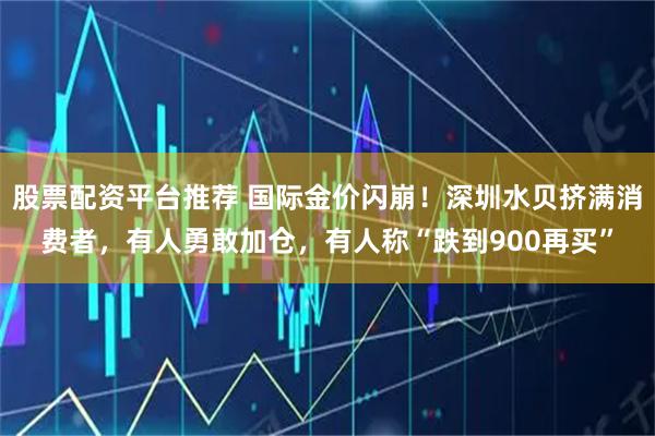 股票配资平台推荐 国际金价闪崩！深圳水贝挤满消费者，有人勇敢加仓，有人称“跌到900再买”