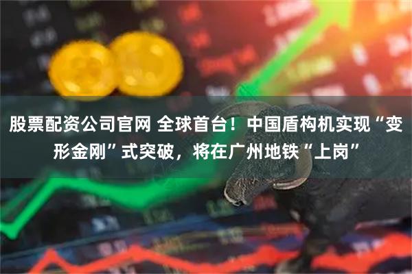 股票配资公司官网 全球首台！中国盾构机实现“变形金刚”式突破，将在广州地铁“上岗”