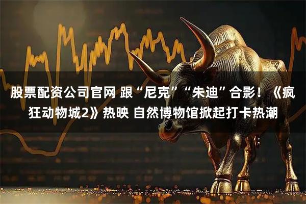 股票配资公司官网 跟“尼克”“朱迪”合影！《疯狂动物城2》热映 自然博物馆掀起打卡热潮