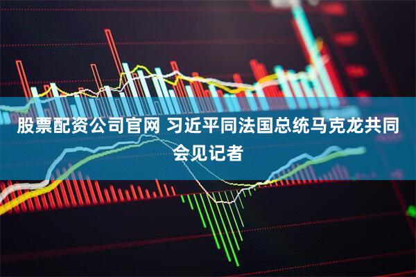 股票配资公司官网 习近平同法国总统马克龙共同会见记者
