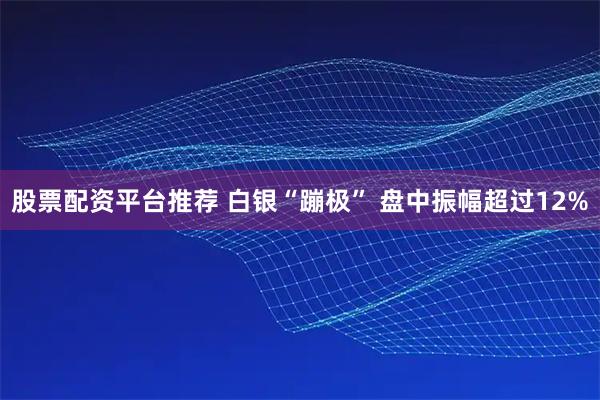 股票配资平台推荐 白银“蹦极” 盘中振幅超过12%