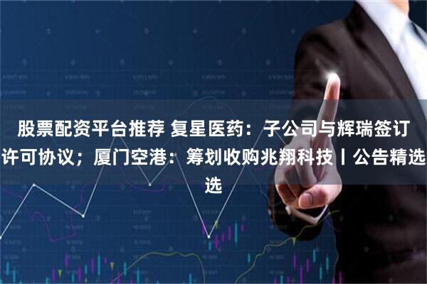 股票配资平台推荐 复星医药：子公司与辉瑞签订许可协议；厦门空港：筹划收购兆翔科技丨公告精选