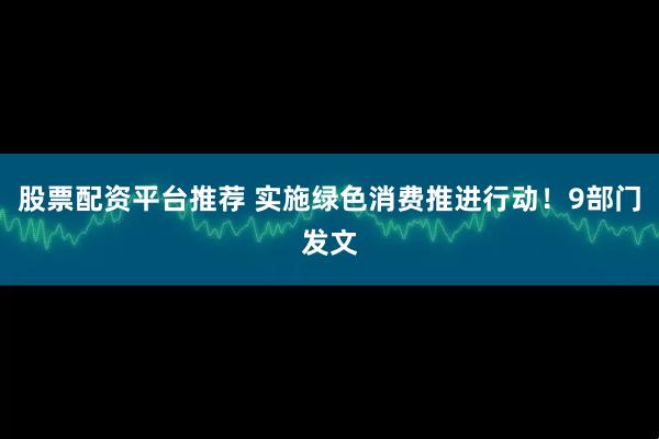 股票配资平台推荐 实施绿色消费推进行动！9部门发文