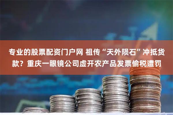 专业的股票配资门户网 祖传“天外陨石”冲抵货款？重庆一眼镜公司虚开农产品发票偷税遭罚