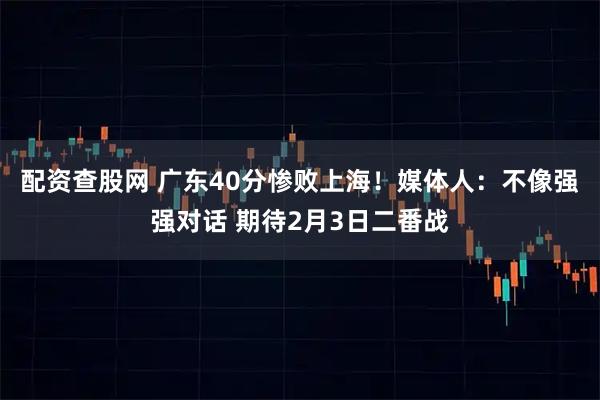 配资查股网 广东40分惨败上海！媒体人：不像强强对话 期待2月3日二番战