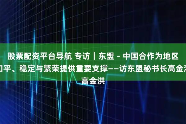股票配资平台导航 专访｜东盟－中国合作为地区和平、稳定与繁荣提供重要支撑——访东盟秘书长高金洪