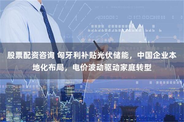 股票配资咨询 匈牙利补贴光伏储能，中国企业本地化布局，电价波动驱动家庭转型