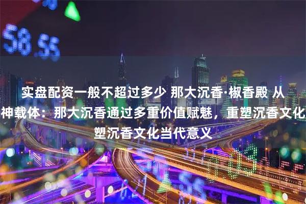 实盘配资一般不超过多少 那大沉香·椒香殿 从产品到精神载体：那大沉香通过多重价值赋魅，重塑沉香文化当代意义