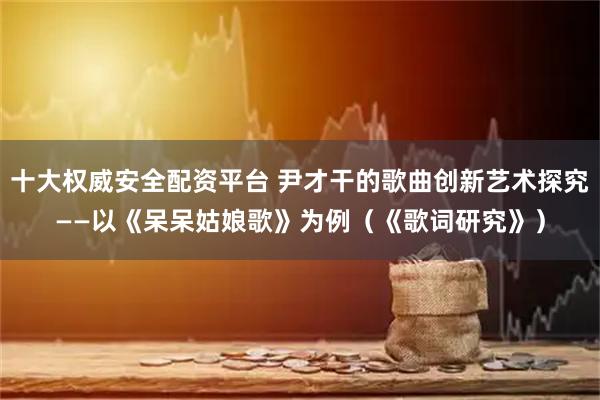 十大权威安全配资平台 尹才干的歌曲创新艺术探究——以《呆呆姑娘歌》为例（《歌词研究》）