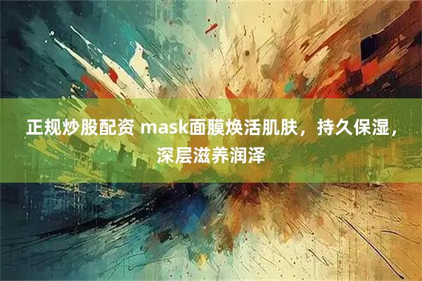 正规炒股配资 mask面膜焕活肌肤，持久保湿，深层滋养润泽