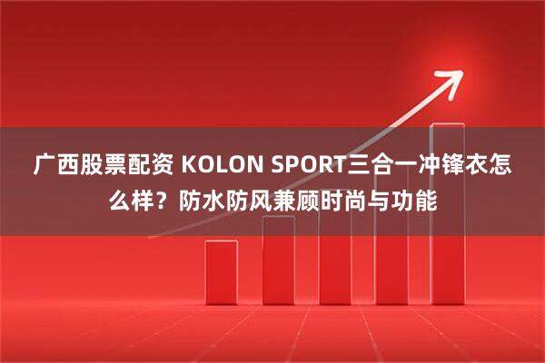 广西股票配资 KOLON SPORT三合一冲锋衣怎么样？防水防风兼顾时尚与功能