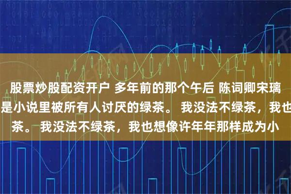 股票炒股配资开户 多年前的那个午后 陈词卿宋璃唐毅洲我是个绿茶。 就是小说里被所有人讨厌的绿茶。 我没法不绿茶，我也想像许年年那样成为小