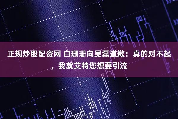 正规炒股配资网 白珊珊向吴磊道歉：真的对不起，我就艾特您想要引流