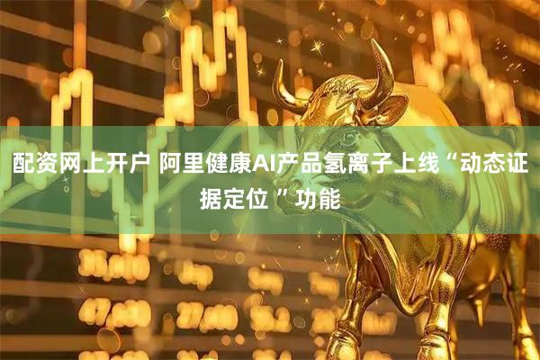 配资网上开户 阿里健康AI产品氢离子上线“动态证据定位 ”功能