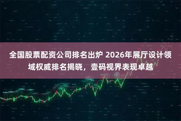 全国股票配资公司排名出炉 2026年展厅设计领域权威排名揭晓，壹码视界表现卓越