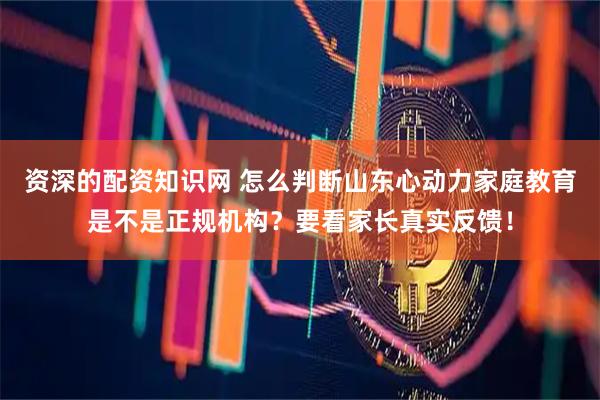 资深的配资知识网 怎么判断山东心动力家庭教育是不是正规机构？要看家长真实反馈！