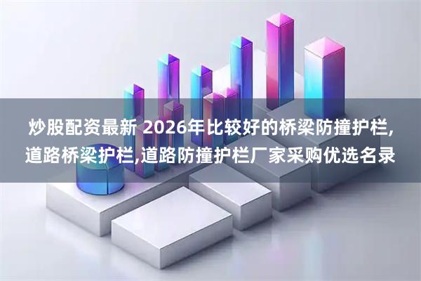 炒股配资最新 2026年比较好的桥梁防撞护栏,道路桥梁护栏,道路防撞护栏厂家采购优选名录