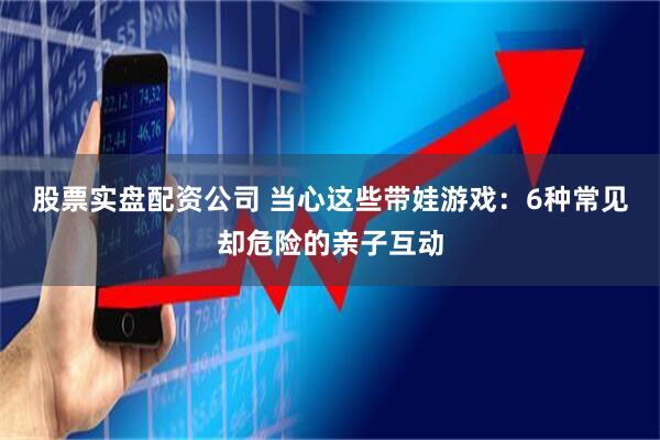 股票实盘配资公司 当心这些带娃游戏：6种常见却危险的亲子互动