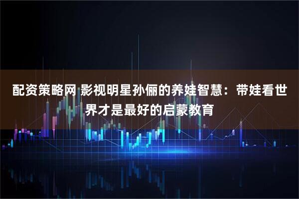 配资策略网 影视明星孙俪的养娃智慧：带娃看世界才是最好的启蒙教育