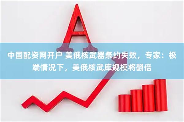中国配资网开户 美俄核武器条约失效，专家：极端情况下，美俄核武库规模将翻倍