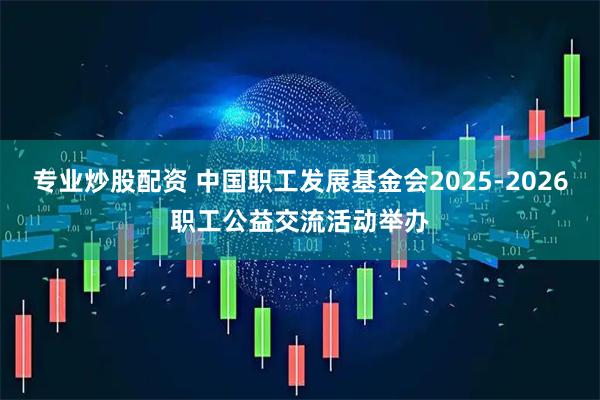 专业炒股配资 中国职工发展基金会2025-2026职工公益交流活动举办