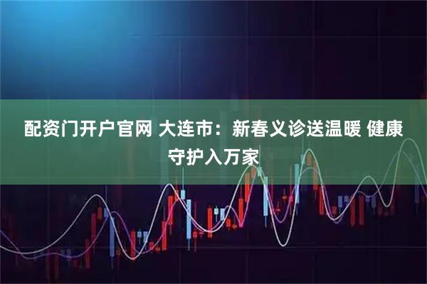 配资门开户官网 大连市：新春义诊送温暖 健康守护入万家