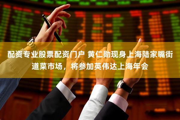 配资专业股票配资门户 黄仁勋现身上海陆家嘴街道菜市场，将参加英伟达上海年会