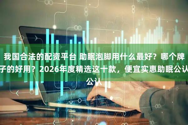 我国合法的配资平台 助眠泡脚用什么最好？哪个牌子的好用？2026年度精选这十款，便宜实惠助眠公认