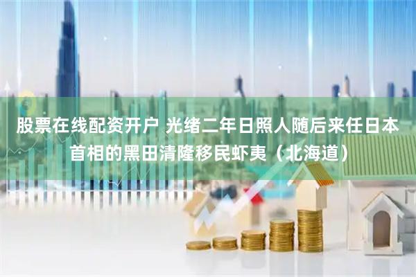 股票在线配资开户 光绪二年日照人随后来任日本首相的黑田清隆移民虾夷（北海道）