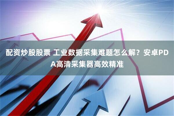 配资炒股股票 工业数据采集难题怎么解？安卓PDA高清采集器高效精准