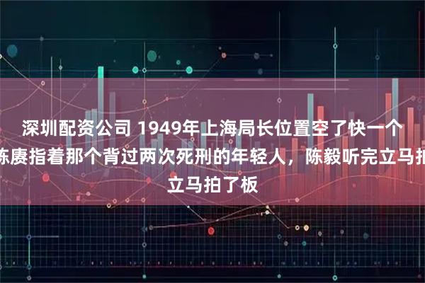 深圳配资公司 1949年上海局长位置空了快一个月，陈赓指着那个背过两次死刑的年轻人，陈毅听完立马拍了板