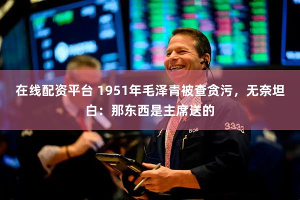 在线配资平台 1951年毛泽青被查贪污，无奈坦白：那东西是主席送的