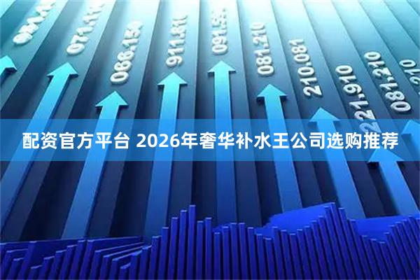 配资官方平台 2026年奢华补水王公司选购推荐