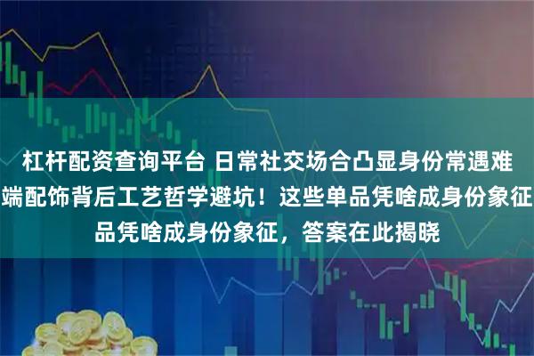 杠杆配资查询平台 日常社交场合凸显身份常遇难题？内行揭秘高端配饰背后工艺哲学避坑！这些单品凭啥成身份象征，答案在此揭晓