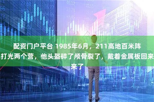 配资门户平台 1985年6月，211高地百米阵地打光两个营，他头盔碎了颅骨裂了，戴着金属板回来了