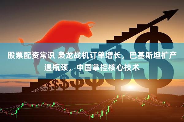 股票配资常识 枭龙战机订单增长，巴基斯坦扩产遇瓶颈，中国掌控核心技术