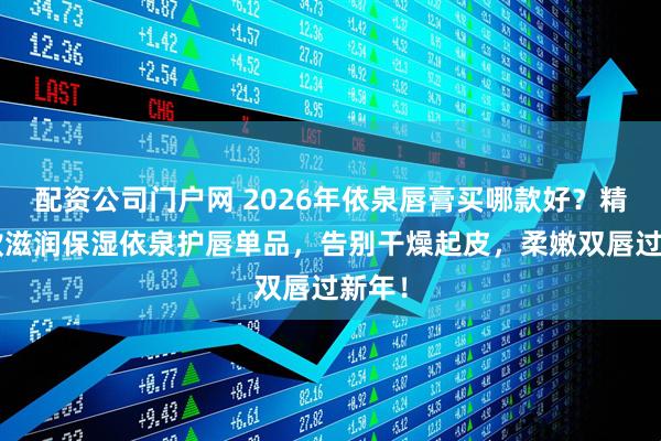 配资公司门户网 2026年依泉唇膏买哪款好？精选6款滋润保湿依泉护唇单品，告别干燥起皮，柔嫩双唇过新年！