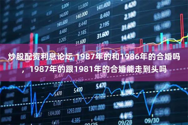 炒股配资利息论坛 1987年的和1986年的合婚吗，1987年的跟1981年的合婚能走到头吗