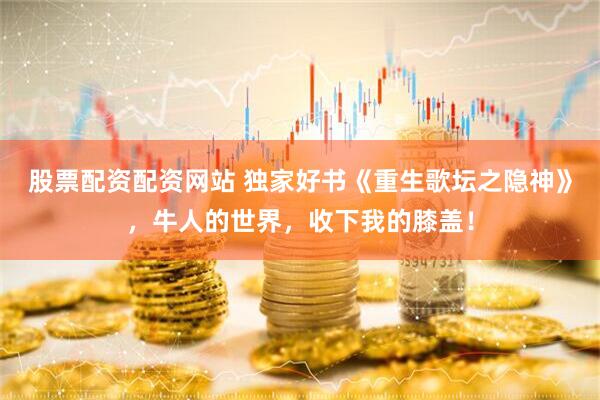 股票配资配资网站 独家好书《重生歌坛之隐神》，牛人的世界，收下我的膝盖！