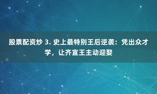 股票配资炒 3. 史上最特别王后逆袭：凭出众才学，让齐宣王主动迎娶