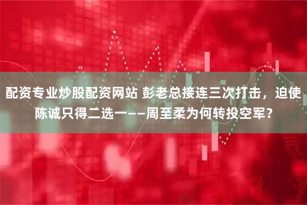 配资专业炒股配资网站 彭老总接连三次打击，迫使陈诚只得二选一——周至柔为何转投空军？